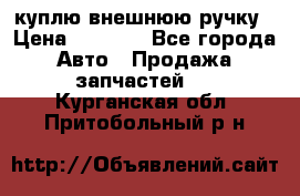 куплю внешнюю ручку › Цена ­ 2 000 - Все города Авто » Продажа запчастей   . Курганская обл.,Притобольный р-н